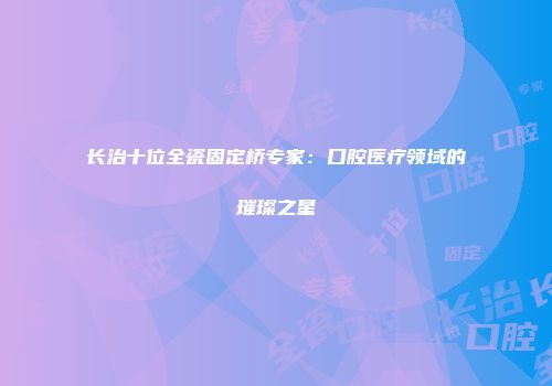 长治十位全瓷固定桥专家：口腔医疗领域的璀璨之星