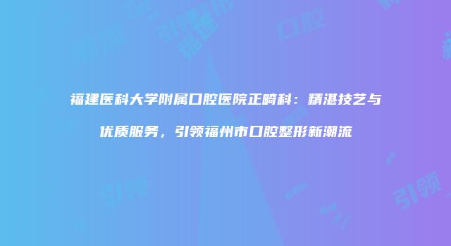 福建医科大学附属口腔医院正畸科：精湛技艺与优质服务，引领福州市口腔整形新潮流