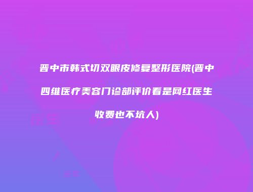 晋中市韩式切双眼皮修复整形医院(晋中四维医疗美容门诊部评价看是网红医生收费也不坑人)