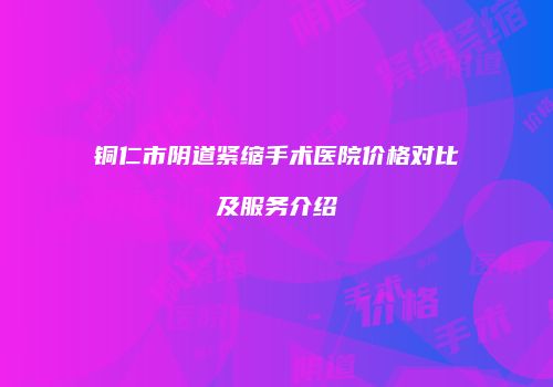 铜仁市阴道紧缩手术医院价格对比及服务介绍