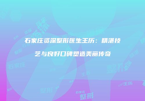 石家庄资深整形医生王历：精湛技艺与良好口碑塑造美丽传奇