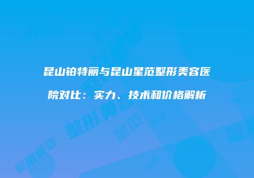 昆山铂特丽与昆山星范整形美容医院对比：实力、技术和价格解析