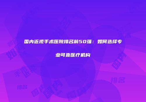 国内近视手术医院排名前50强：如何选择专业可靠医疗机构
