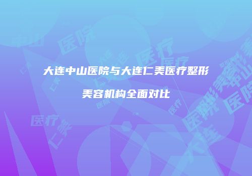 大连中山医院与大连仁美医疗整形美容机构全面对比