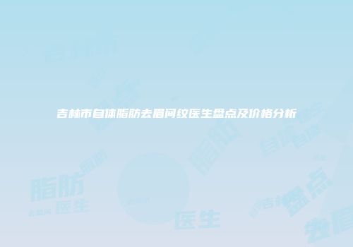 吉林市自体脂肪去眉间纹医生盘点及价格分析