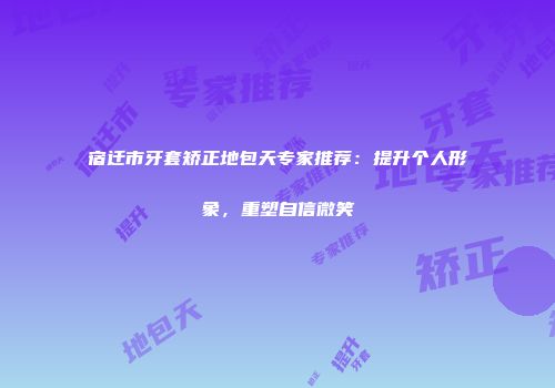 宿迁市牙套矫正地包天专家推荐：提升个人形象，重塑自信微笑