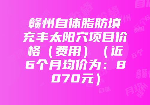 赣州自体脂肪填充丰太阳穴项目价格（费用）（近6个月均价为：8070元）