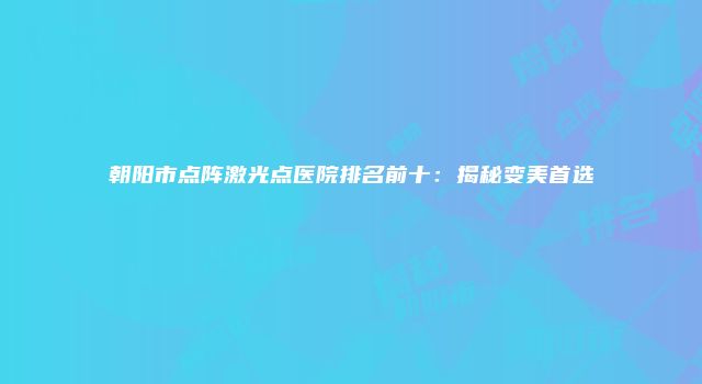 朝阳市点阵激光点医院排名前十：揭秘变美首选