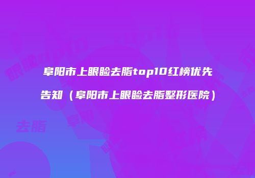 阜阳市上眼睑去脂top10红榜优先告知（阜阳市上眼睑去脂整形医院）