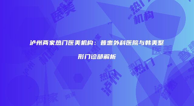 泸州两家热门医美机构：普惠外科医院与韩美整形门诊部解析