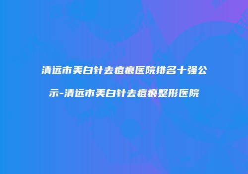 清远市美白针去痘痕医院排名十强公示-清远市美白针去痘痕整形医院