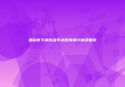重庆市下颌后缩手术医院排行榜及推荐