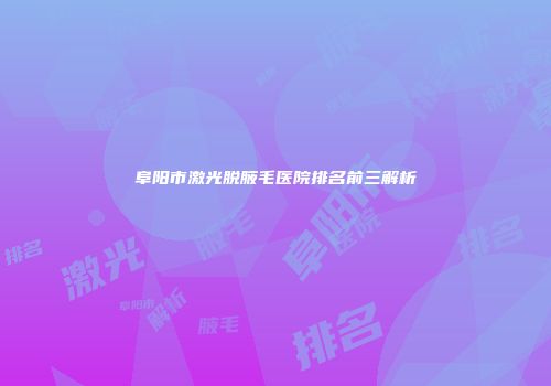 阜阳市激光脱腋毛医院排名前三解析