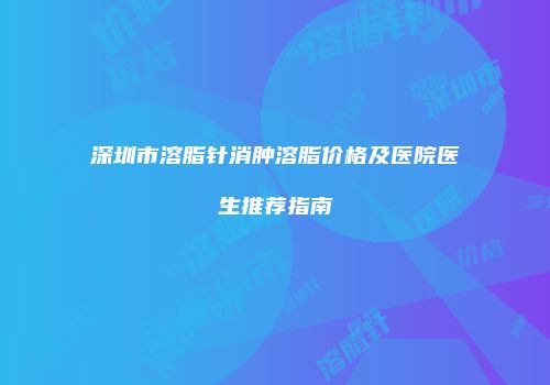 深圳市溶脂针消肿溶脂价格及医院医生推荐指南