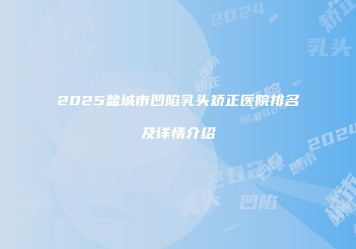 2025盐城市凹陷乳头矫正医院排名及详情介绍