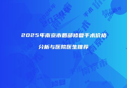 2025年南京市唇部修复手术价格分析与医院医生推荐