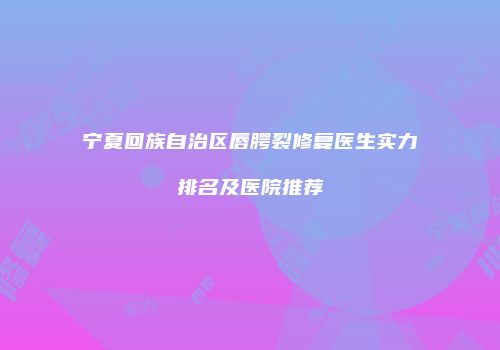 宁夏回族自治区唇腭裂修复医生实力排名及医院推荐