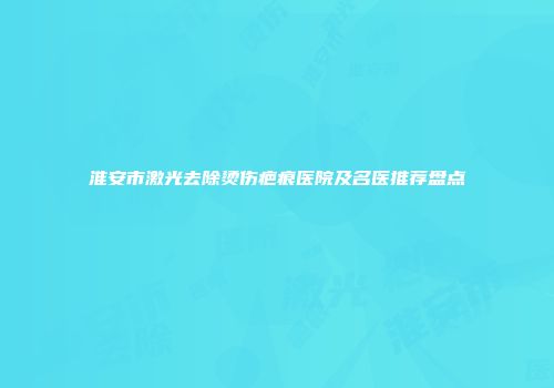 淮安市激光去除烫伤疤痕医院及名医推荐盘点