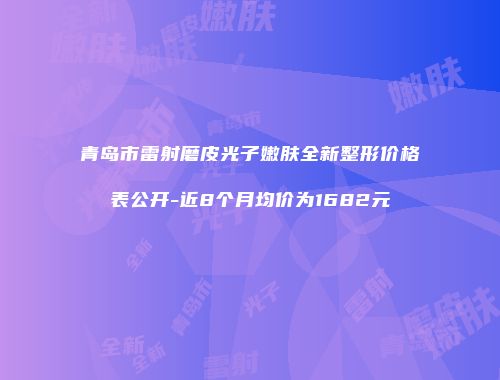 青岛市雷射磨皮光子嫩肤全新整形价格表公开-近8个月均价为1682元