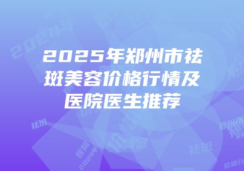 2025年郑州市祛斑美容价格行情及医院医生推荐