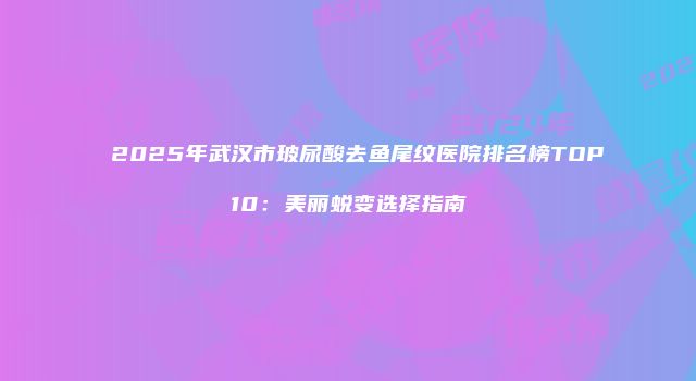 2025年武汉市玻尿酸去鱼尾纹医院排名榜TOP10：美丽蜕变选择指南