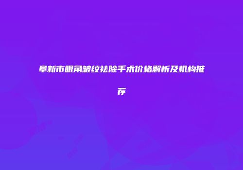 阜新市眼角皱纹祛除手术价格解析及机构推荐