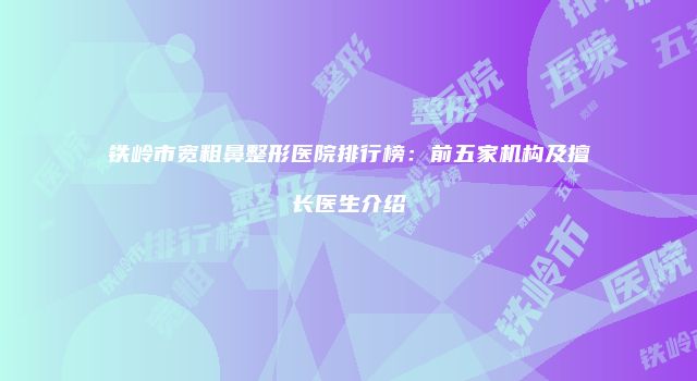 铁岭市宽粗鼻整形医院排行榜：前五家机构及擅长医生介绍