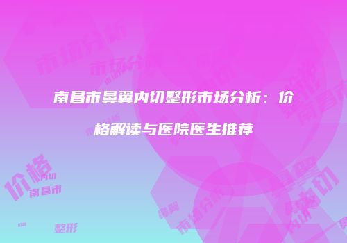 南昌市鼻翼内切整形市场分析：价格解读与医院医生推荐