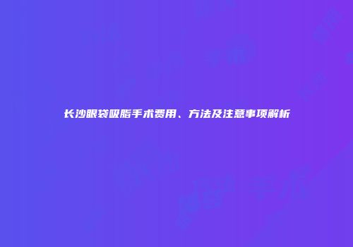 长沙眼袋吸脂手术费用、方法及注意事项解析