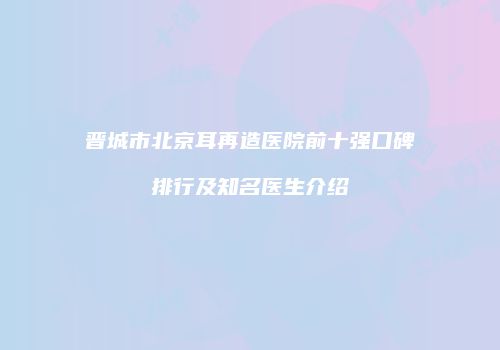 晋城市北京耳再造医院前十强口碑排行及知名医生介绍