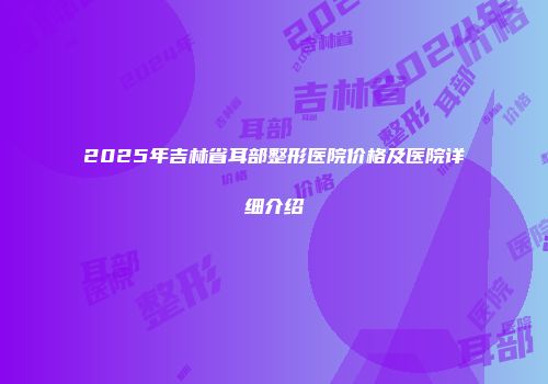 2025年吉林省耳部整形医院价格及医院详细介绍