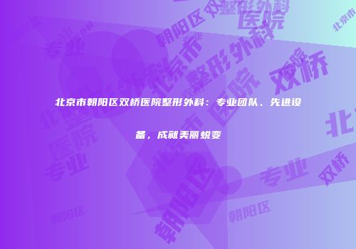 北京市朝阳区双桥医院整形外科：专业团队、先进设备，成就美丽蜕变
