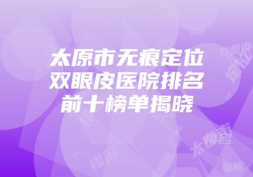 太原市无痕定位双眼皮医院排名前十榜单揭晓