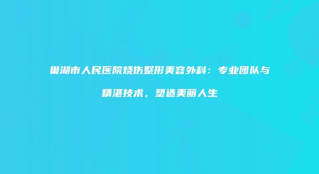 巢湖市人民医院烧伤整形美容外科：专业团队与精湛技术，塑造美丽人生
