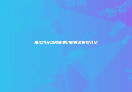 阳江市牙齿修复费用概览及医院介绍