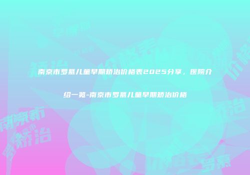 南京市罗慕儿童早期矫治价格表2025分享，医院介绍一览-南京市罗慕儿童早期矫治价格