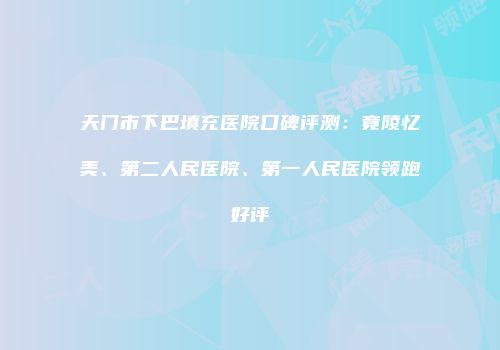 天门市下巴填充医院口碑评测：竟陵忆美、第二人民医院、第一人民医院领跑好评