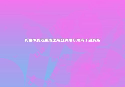 长春市割双眼皮医院口碑排行榜前十名解析
