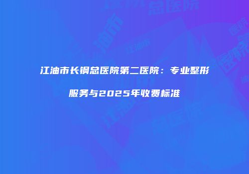 江油市长钢总医院第二医院：专业整形服务与2025年收费标准