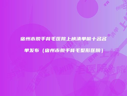 宿州市脱手背毛医院上榜清单前十名名单发布（宿州市脱手背毛整形医院）