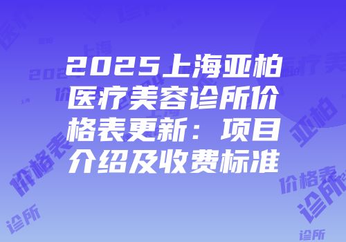 2025上海亚柏医疗美容诊所价格表更新：项目介绍及收费标准