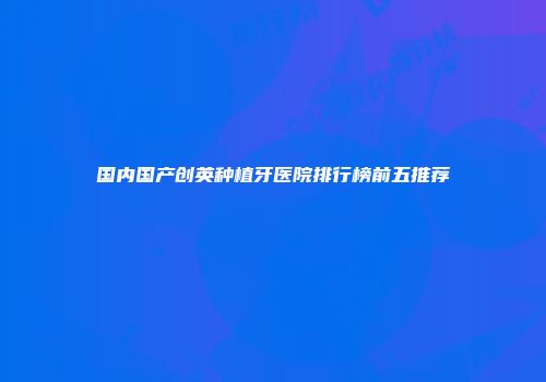 国内国产创英种植牙医院排行榜前五推荐