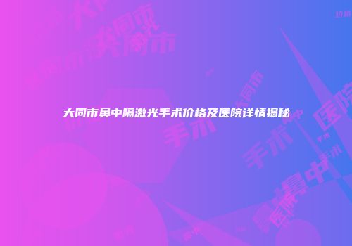 大同市鼻中隔激光手术价格及医院详情揭秘
