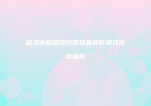 韶关市脸部提拉紧致最新价格及医院推荐