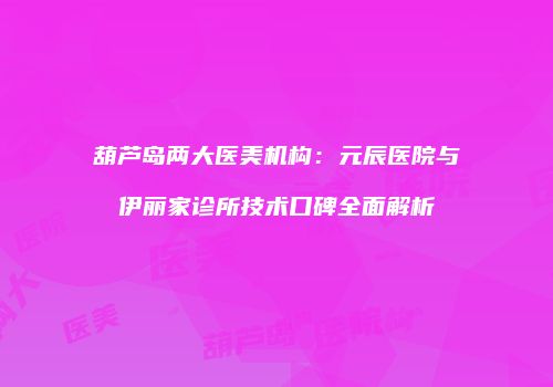 葫芦岛两大医美机构：元辰医院与伊丽家诊所技术口碑全面解析