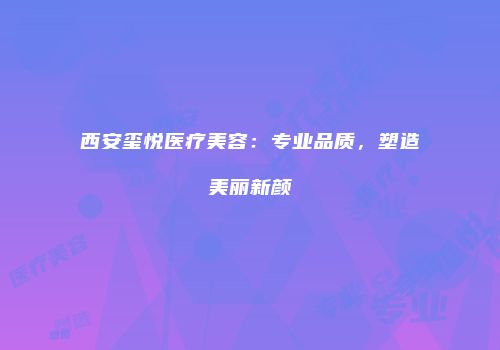 西安玺悦医疗美容：专业品质，塑造美丽新颜