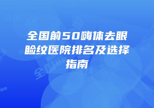全国前50嗨体去眼睑纹医院排名及选择指南