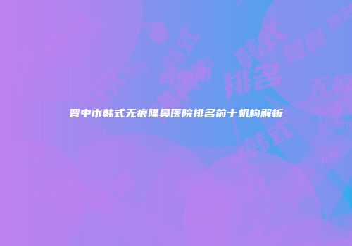 晋中市韩式无痕隆鼻医院排名前十机构解析