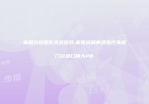 莆田少珍整形美容医院,莆田城厢青逸医疗美容门诊部口碑大PK