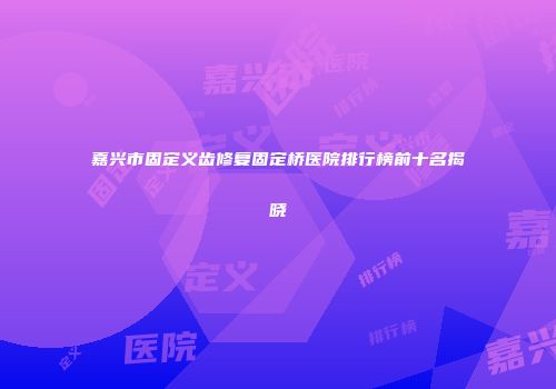 嘉兴市固定义齿修复固定桥医院排行榜前十名揭晓